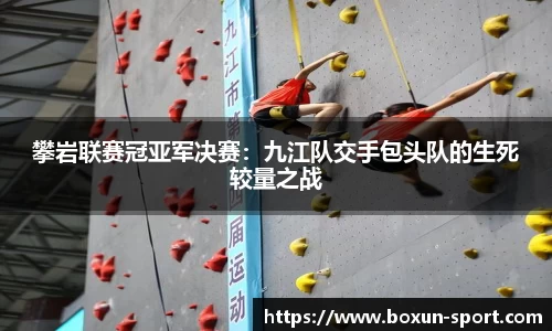 攀岩联赛冠亚军决赛：九江队交手包头队的生死较量之战
