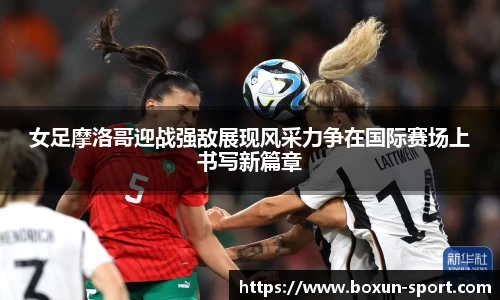 女足摩洛哥迎战强敌展现风采力争在国际赛场上书写新篇章